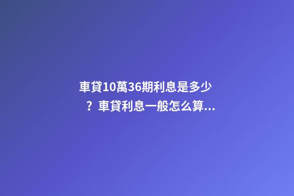 車貸10萬36期利息是多少？車貸利息一般怎么算？